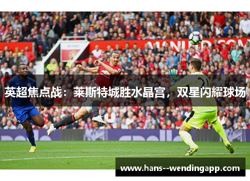 英超焦点战:莱斯特城胜水晶宫,双星闪耀球场 英超焦点战:莱斯特城胜水晶宫,双星闪耀球场