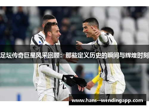 足坛传奇巨星风采回顾：那些定义历史的瞬间与辉煌时刻