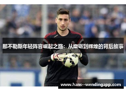 那不勒斯年轻阵容崛起之路:从磨砺到辉煌的背后故事 那不勒斯年轻阵容崛起之路:从磨砺到辉煌的背后故事