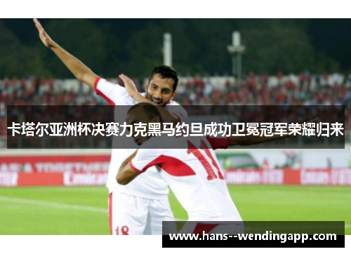 卡塔尔亚洲杯决赛力克黑马约旦成功卫冕冠军荣耀归来 卡塔尔亚洲杯决赛力克黑马约旦成功卫冕冠军荣耀归来