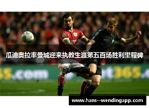 瓜迪奥拉率曼城迎来执教生涯第五百场胜利里程碑 瓜迪奥拉率曼城迎来执教生涯第五百场胜利里程碑